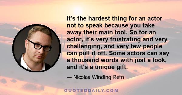 It's the hardest thing for an actor not to speak because you take away their main tool. So for an actor, it's very frustrating and very challenging, and very few people can pull it off. Some actors can say a thousand