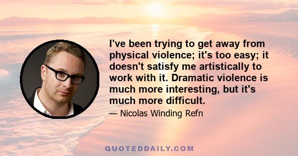 I've been trying to get away from physical violence; it's too easy; it doesn't satisfy me artistically to work with it. Dramatic violence is much more interesting, but it's much more difficult.