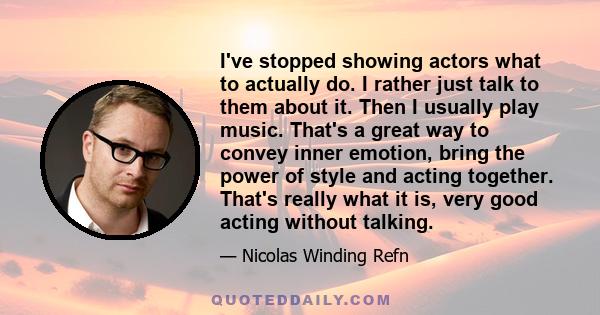 I've stopped showing actors what to actually do. I rather just talk to them about it. Then I usually play music. That's a great way to convey inner emotion, bring the power of style and acting together. That's really