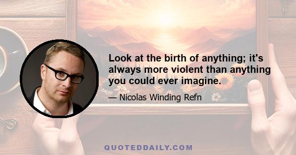 Look at the birth of anything; it's always more violent than anything you could ever imagine.