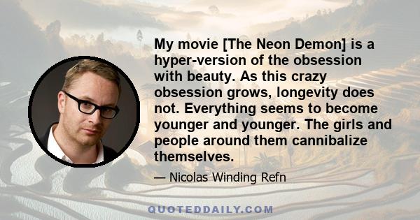 My movie [The Neon Demon] is a hyper-version of the obsession with beauty. As this crazy obsession grows, longevity does not. Everything seems to become younger and younger. The girls and people around them cannibalize