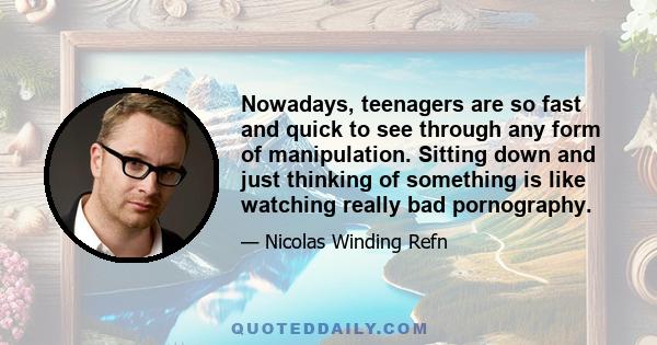 Nowadays, teenagers are so fast and quick to see through any form of manipulation. Sitting down and just thinking of something is like watching really bad pornography.