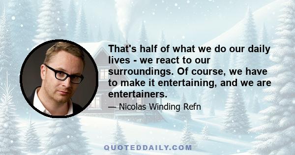 That's half of what we do our daily lives - we react to our surroundings. Of course, we have to make it entertaining, and we are entertainers.