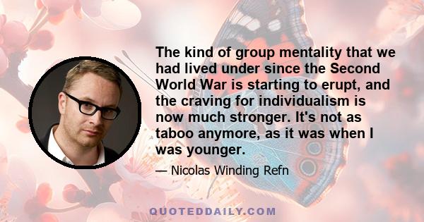 The kind of group mentality that we had lived under since the Second World War is starting to erupt, and the craving for individualism is now much stronger. It's not as taboo anymore, as it was when I was younger.