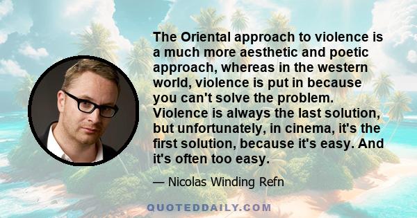 The Oriental approach to violence is a much more aesthetic and poetic approach, whereas in the western world, violence is put in because you can't solve the problem. Violence is always the last solution, but