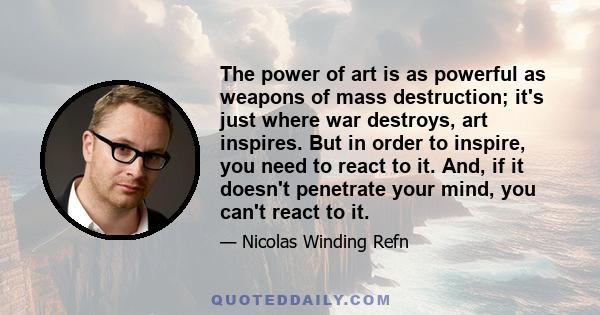 The power of art is as powerful as weapons of mass destruction; it's just where war destroys, art inspires. But in order to inspire, you need to react to it. And, if it doesn't penetrate your mind, you can't react to it.