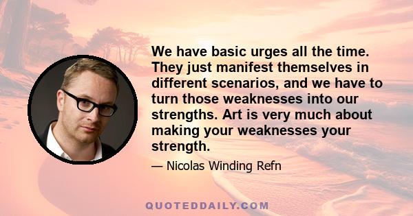 We have basic urges all the time. They just manifest themselves in different scenarios, and we have to turn those weaknesses into our strengths. Art is very much about making your weaknesses your strength.