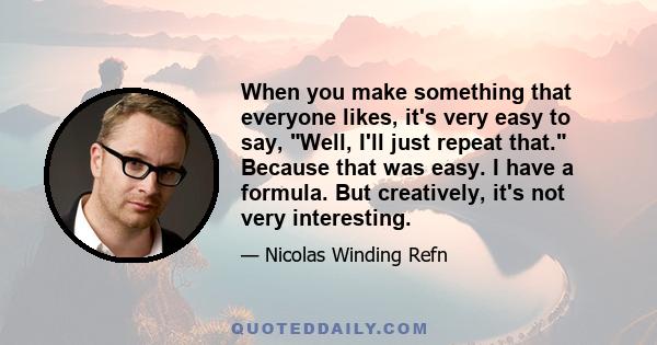 When you make something that everyone likes, it's very easy to say, Well, I'll just repeat that. Because that was easy. I have a formula. But creatively, it's not very interesting.