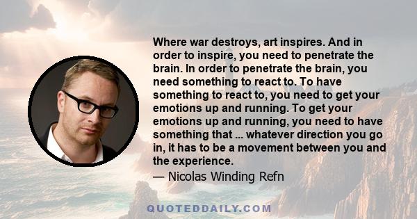 Where war destroys, art inspires. And in order to inspire, you need to penetrate the brain. In order to penetrate the brain, you need something to react to. To have something to react to, you need to get your emotions