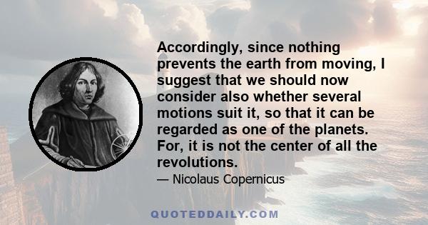 Accordingly, since nothing prevents the earth from moving, I suggest that we should now consider also whether several motions suit it, so that it can be regarded as one of the planets. For, it is not the center of all