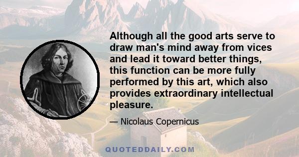 Although all the good arts serve to draw man's mind away from vices and lead it toward better things, this function can be more fully performed by this art, which also provides extraordinary intellectual pleasure.