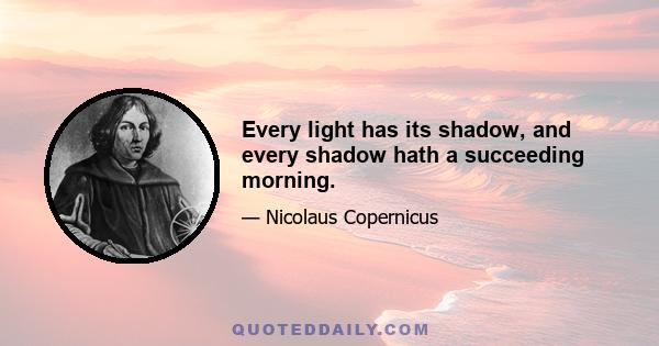 Every light has its shadow, and every shadow hath a succeeding morning.