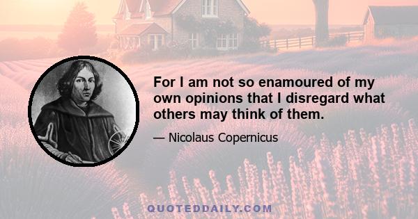 For I am not so enamoured of my own opinions that I disregard what others may think of them.