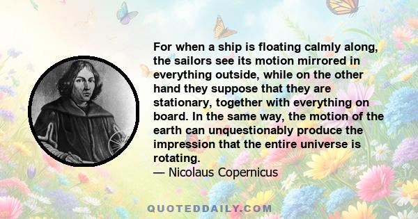 For when a ship is floating calmly along, the sailors see its motion mirrored in everything outside, while on the other hand they suppose that they are stationary, together with everything on board. In the same way, the 