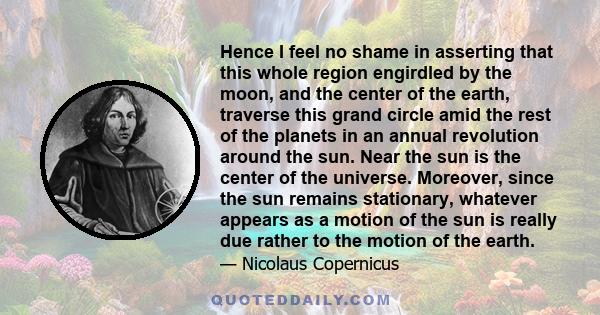 Hence I feel no shame in asserting that this whole region engirdled by the moon, and the center of the earth, traverse this grand circle amid the rest of the planets in an annual revolution around the sun. Near the sun