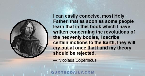 I can easily conceive, most Holy Father, that as soon as some people learn that in this book which I have written concerning the revolutions of the heavenly bodies, I ascribe certain motions to the Earth, they will cry