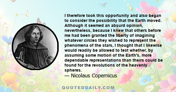 I therefore took this opportunity and also began to consider the possibility that the Earth moved. Although it seemed an absurd opinion, nevertheless, because I knew that others before me had been granted the liberty of 