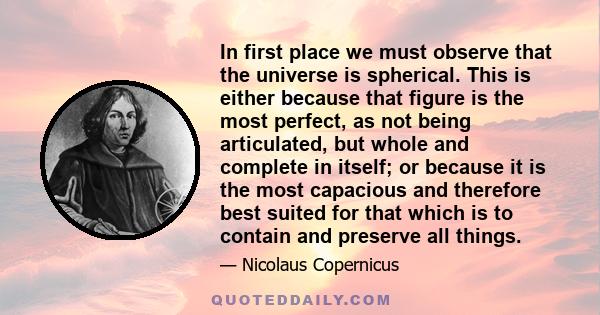 In first place we must observe that the universe is spherical. This is either because that figure is the most perfect, as not being articulated, but whole and complete in itself; or because it is the most capacious and