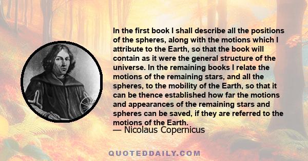 In the first book I shall describe all the positions of the spheres, along with the motions which I attribute to the Earth, so that the book will contain as it were the general structure of the universe. In the