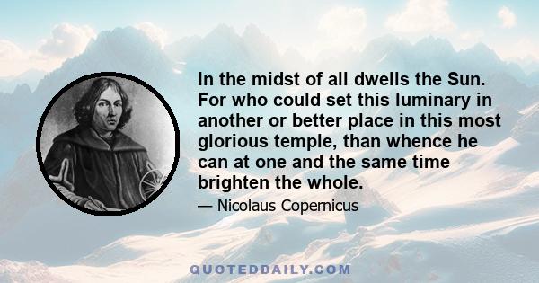 In the midst of all dwells the Sun. For who could set this luminary in another or better place in this most glorious temple, than whence he can at one and the same time brighten the whole.