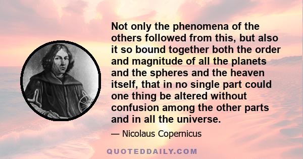 Not only the phenomena of the others followed from this, but also it so bound together both the order and magnitude of all the planets and the spheres and the heaven itself, that in no single part could one thing be