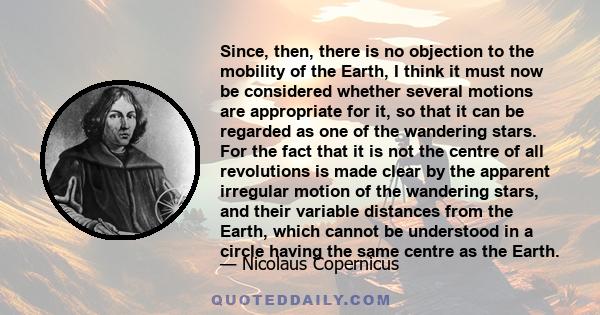 Since, then, there is no objection to the mobility of the Earth, I think it must now be considered whether several motions are appropriate for it, so that it can be regarded as one of the wandering stars. For the fact