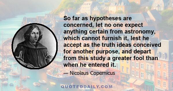 So far as hypotheses are concerned, let no one expect anything certain from astronomy, which cannot furnish it, lest he accept as the truth ideas conceived for another purpose, and depart from this study a greater fool