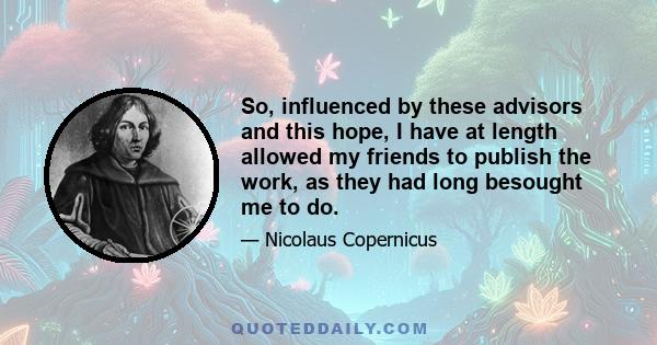 So, influenced by these advisors and this hope, I have at length allowed my friends to publish the work, as they had long besought me to do.