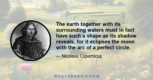 The earth together with its surrounding waters must in fact have such a shape as its shadow reveals, for it eclipses the moon with the arc of a perfect circle.