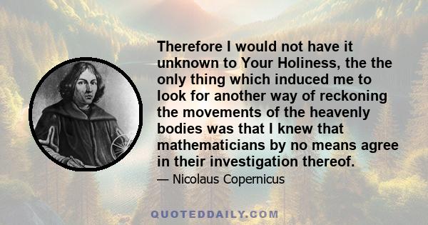 Therefore I would not have it unknown to Your Holiness, the the only thing which induced me to look for another way of reckoning the movements of the heavenly bodies was that I knew that mathematicians by no means agree 