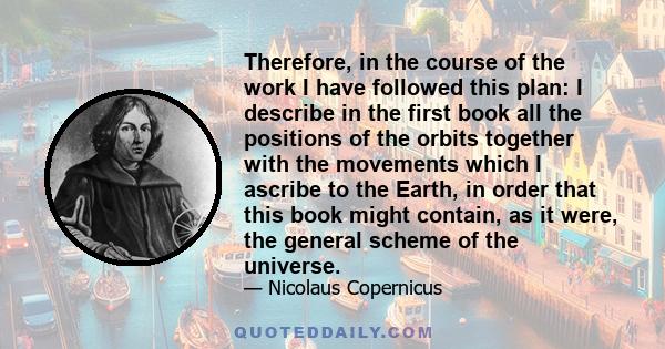 Therefore, in the course of the work I have followed this plan: I describe in the first book all the positions of the orbits together with the movements which I ascribe to the Earth, in order that this book might