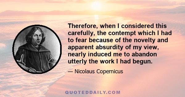 Therefore, when I considered this carefully, the contempt which I had to fear because of the novelty and apparent absurdity of my view, nearly induced me to abandon utterly the work I had begun.