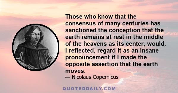 Those who know that the consensus of many centuries has sanctioned the conception that the earth remains at rest in the middle of the heavens as its center, would, I reflected, regard it as an insane pronouncement if I