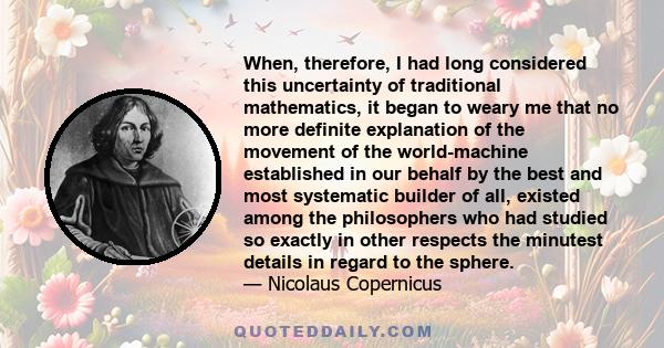 When, therefore, I had long considered this uncertainty of traditional mathematics, it began to weary me that no more definite explanation of the movement of the world-machine established in our behalf by the best and