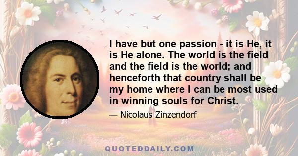 I have but one passion - it is He, it is He alone. The world is the field and the field is the world; and henceforth that country shall be my home where I can be most used in winning souls for Christ.