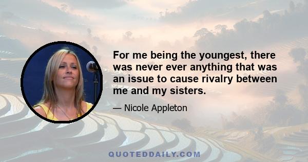 For me being the youngest, there was never ever anything that was an issue to cause rivalry between me and my sisters.