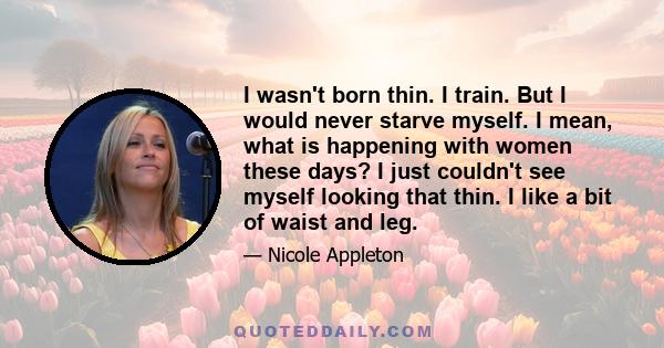 I wasn't born thin. I train. But I would never starve myself. I mean, what is happening with women these days? I just couldn't see myself looking that thin. I like a bit of waist and leg.