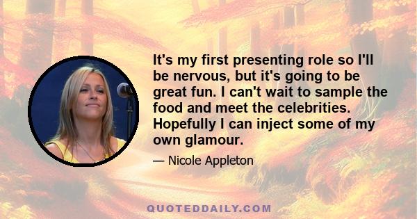 It's my first presenting role so I'll be nervous, but it's going to be great fun. I can't wait to sample the food and meet the celebrities. Hopefully I can inject some of my own glamour.