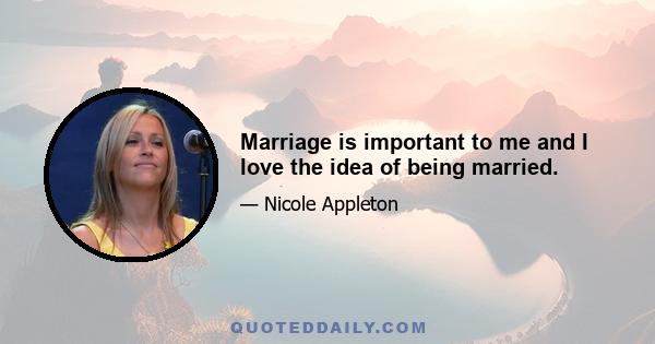 Marriage is important to me and I love the idea of being married.