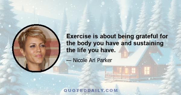 Exercise is about being grateful for the body you have and sustaining the life you have.