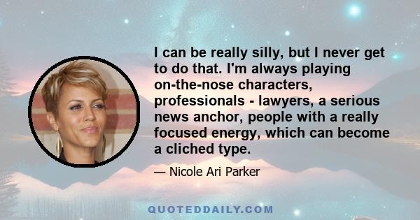 I can be really silly, but I never get to do that. I'm always playing on-the-nose characters, professionals - lawyers, a serious news anchor, people with a really focused energy, which can become a cliched type.