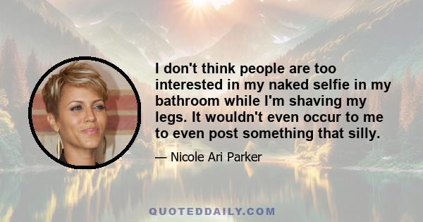 I don't think people are too interested in my naked selfie in my bathroom while I'm shaving my legs. It wouldn't even occur to me to even post something that silly.