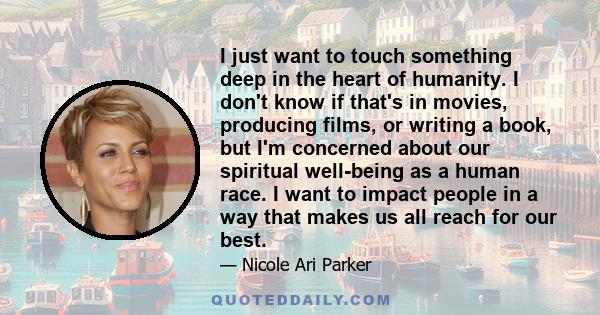 I just want to touch something deep in the heart of humanity. I don't know if that's in movies, producing films, or writing a book, but I'm concerned about our spiritual well-being as a human race. I want to impact