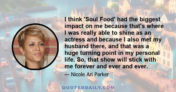 I think 'Soul Food' had the biggest impact on me because that's where I was really able to shine as an actress and because I also met my husband there, and that was a huge turning point in my personal life. So, that