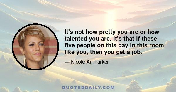 It's not how pretty you are or how talented you are. It's that if these five people on this day in this room like you, then you get a job.