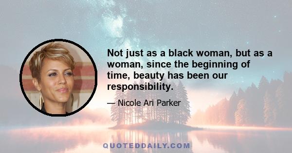 Not just as a black woman, but as a woman, since the beginning of time, beauty has been our responsibility.