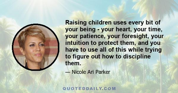 Raising children uses every bit of your being - your heart, your time, your patience, your foresight, your intuition to protect them, and you have to use all of this while trying to figure out how to discipline them.