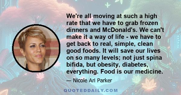 We're all moving at such a high rate that we have to grab frozen dinners and McDonald's. We can't make it a way of life - we have to get back to real, simple, clean good foods. It will save our lives on so many levels;