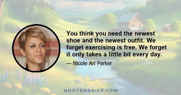 You think you need the newest shoe and the newest outfit. We forget exercising is free. We forget it only takes a little bit every day.