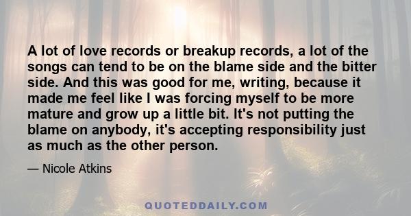 A lot of love records or breakup records, a lot of the songs can tend to be on the blame side and the bitter side. And this was good for me, writing, because it made me feel like I was forcing myself to be more mature